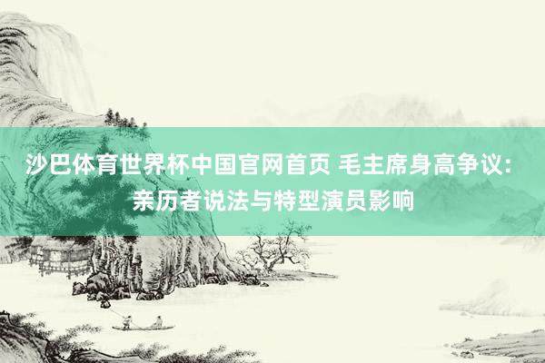 沙巴体育世界杯中国官网首页 毛主席身高争议: 亲历者说法与特型演员影响