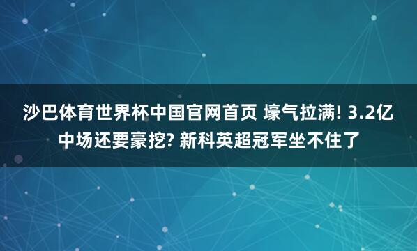 沙巴体育世界杯中国官网首页 壕气拉满! 3.2亿中场还要豪挖? 新科英超冠军坐不住了