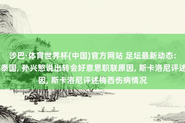 沙巴·体育世界杯(中国)官方网站 足坛最新动态: 国足官宣约战泰国, 孙兴慜说出转会好意思职联原因, 斯卡洛尼评述梅西伤病情况