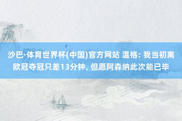 沙巴·体育世界杯(中国)官方网站 温格: 我当初离欧冠夺冠只差13分钟, 但愿阿森纳此次能已毕
