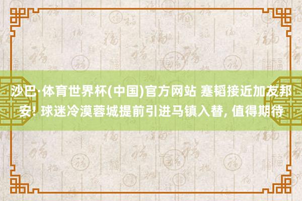 沙巴·体育世界杯(中国)官方网站 蹇韬接近加友邦安! 球迷冷漠蓉城提前引进马镇入替, 值得期待