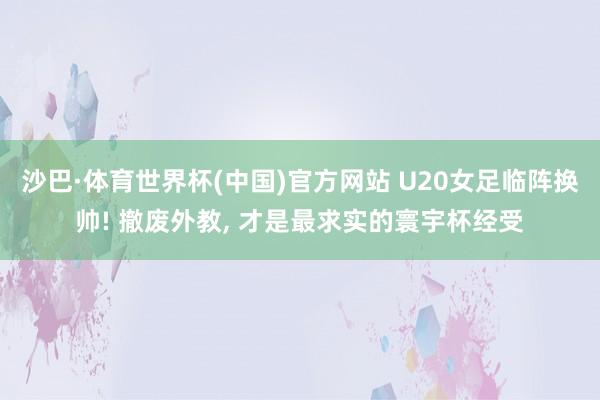 沙巴·体育世界杯(中国)官方网站 U20女足临阵换帅! 撤废外教, 才是最求实的寰宇杯经受