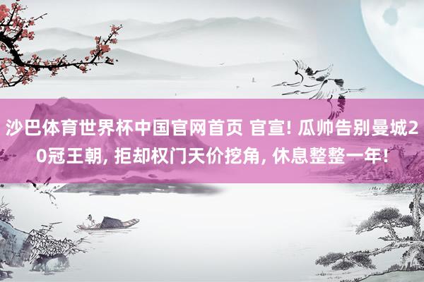 沙巴体育世界杯中国官网首页 官宣! 瓜帅告别曼城20冠王朝, 拒却权门天价挖角, 休息整整一年!