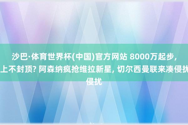 沙巴·体育世界杯(中国)官方网站 8000万起步, 上不封顶? 阿森纳疯抢维拉新星, 切尔西曼联来凑侵扰
