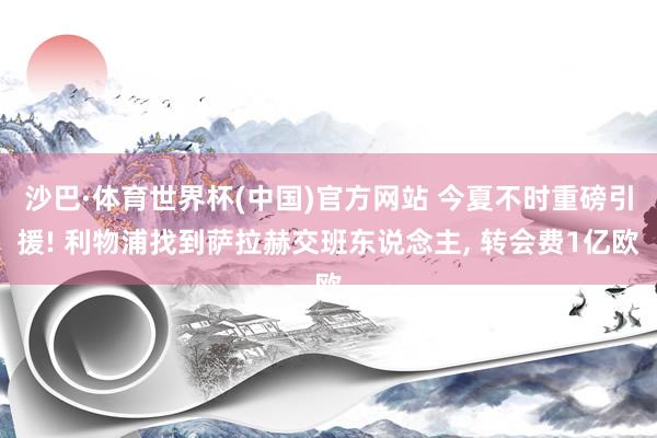 沙巴·体育世界杯(中国)官方网站 今夏不时重磅引援! 利物浦找到萨拉赫交班东说念主, 转会费1亿欧