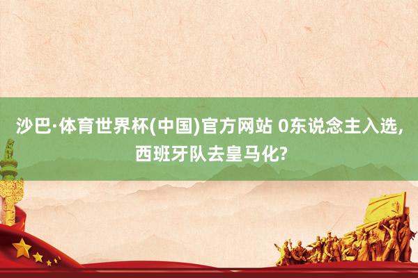 沙巴·体育世界杯(中国)官方网站 0东说念主入选, 西班牙队去皇马化?