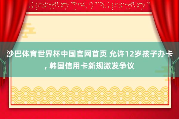 沙巴体育世界杯中国官网首页 允许12岁孩子办卡, 韩国信用卡新规激发争议