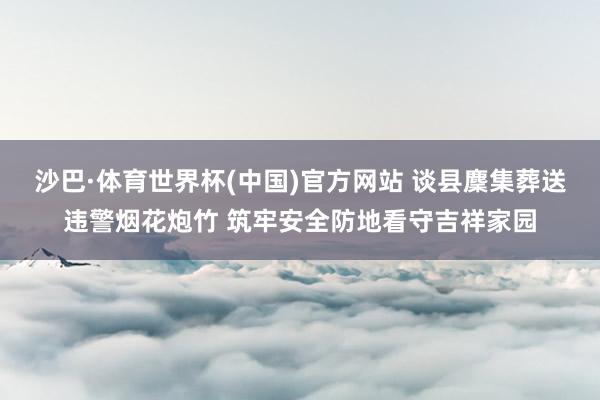 沙巴·体育世界杯(中国)官方网站 谈县麇集葬送违警烟花炮竹 筑牢安全防地看守吉祥家园