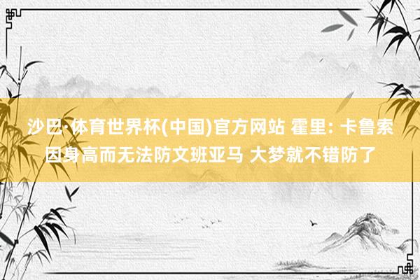 沙巴·体育世界杯(中国)官方网站 霍里: 卡鲁索因身高而无法防文班亚马 大梦就不错防了