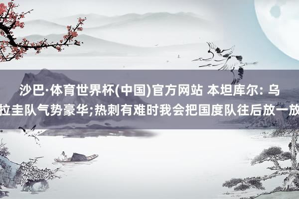 沙巴·体育世界杯(中国)官方网站 本坦库尔: 乌拉圭队气势豪华;热刺有难时我会把国度队往后放一放