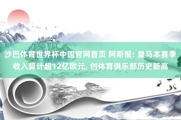 沙巴体育世界杯中国官网首页 阿斯报: 皇马本赛季收入算计超12亿欧元， 创体育俱乐部历史新高