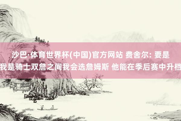 沙巴·体育世界杯(中国)官方网站 费舍尔: 要是我是骑士双詹之间我会选詹姆斯 他能在季后赛中升档
