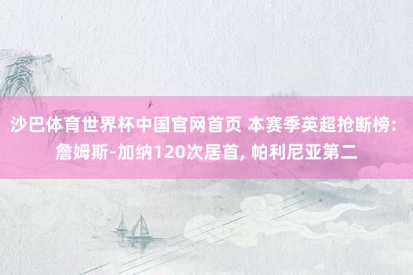 沙巴体育世界杯中国官网首页 本赛季英超抢断榜: 詹姆斯-加纳120次居首, 帕利尼亚第二