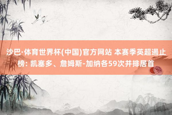 沙巴·体育世界杯(中国)官方网站 本赛季英超遏止榜: 凯塞多、詹姆斯-加纳各59次并排居首