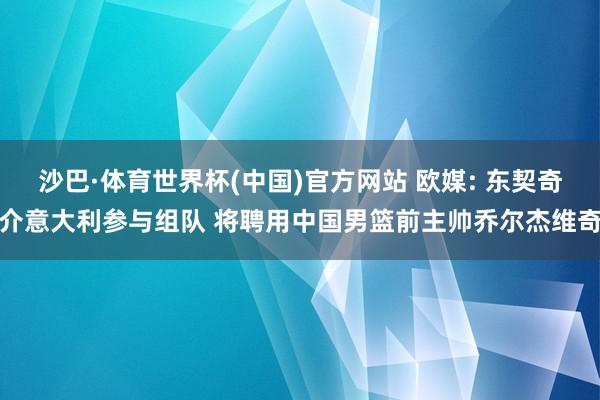沙巴·体育世界杯(中国)官方网站 欧媒: 东契奇介意大利参与组队 将聘用中国男篮前主帅乔尔杰维奇