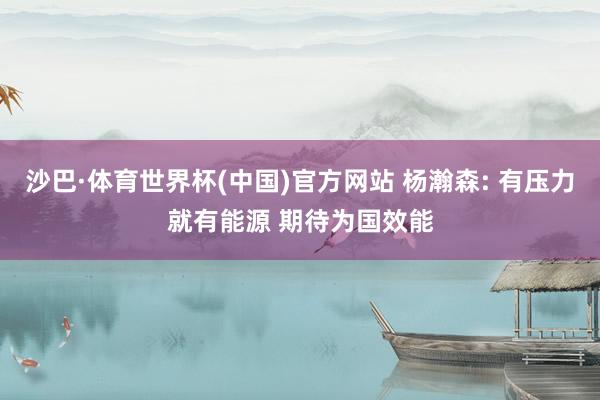 沙巴·体育世界杯(中国)官方网站 杨瀚森: 有压力就有能源 期待为国效能
