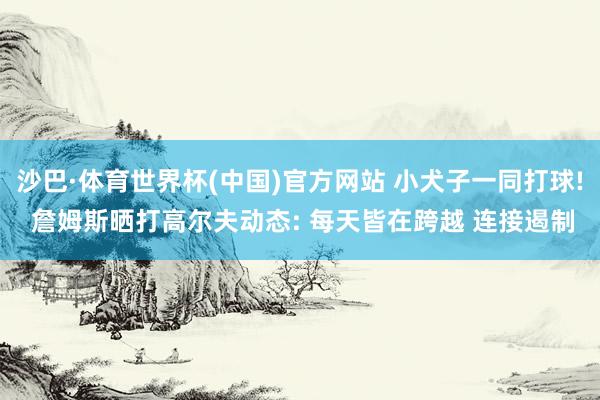 沙巴·体育世界杯(中国)官方网站 小犬子一同打球! 詹姆斯晒打高尔夫动态: 每天皆在跨越 连接遏制