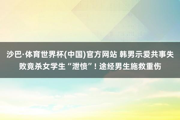沙巴·体育世界杯(中国)官方网站 韩男示爱共事失败竟杀女学生“泄愤”! 途经男生施救重伤