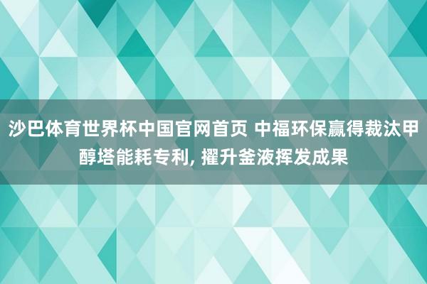 沙巴体育世界杯中国官网首页 中福环保赢得裁汰甲醇塔能耗专利, 擢升釜液挥发成果