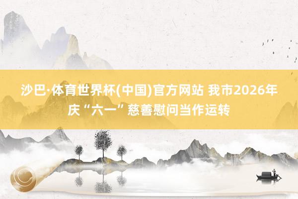 沙巴·体育世界杯(中国)官方网站 我市2026年庆“六一”慈善慰问当作运转