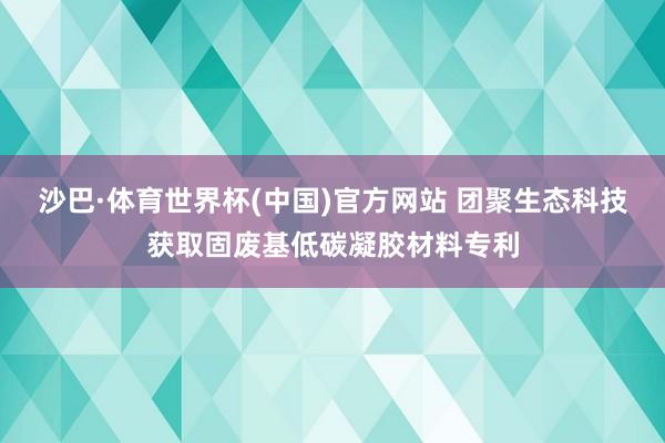 沙巴·体育世界杯(中国)官方网站 团聚生态科技获取固废基低碳凝胶材料专利
