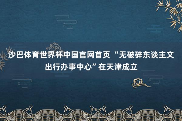 沙巴体育世界杯中国官网首页 “无破碎东谈主文出行办事中心”在天津成立