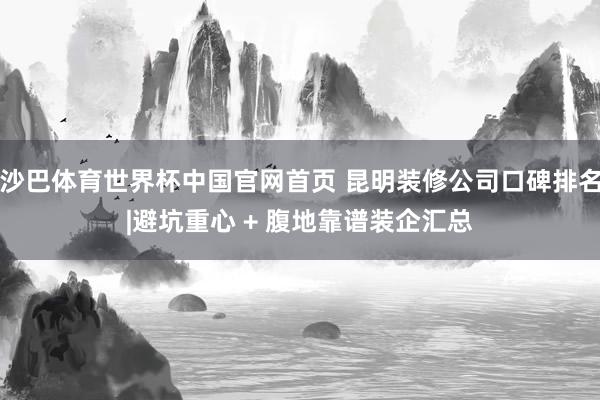 沙巴体育世界杯中国官网首页 昆明装修公司口碑排名|避坑重心 + 腹地靠谱装企汇总