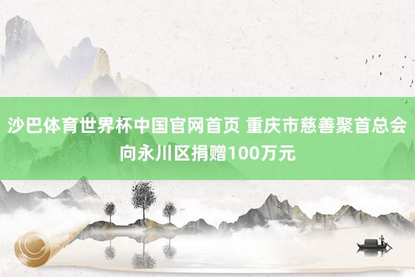 沙巴体育世界杯中国官网首页 重庆市慈善聚首总会向永川区捐赠100万元