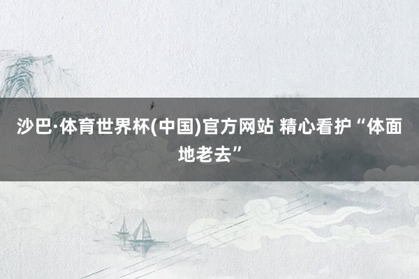 沙巴·体育世界杯(中国)官方网站 精心看护“体面地老去”