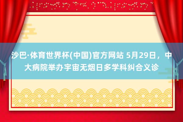沙巴·体育世界杯(中国)官方网站 5月29日，中大病院举办宇宙无烟日多学科纠合义诊