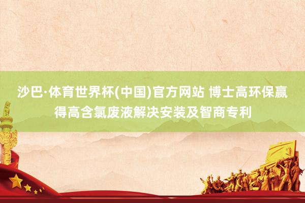 沙巴·体育世界杯(中国)官方网站 博士高环保赢得高含氯废液解决安装及智商专利