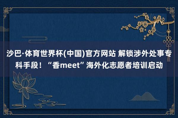 沙巴·体育世界杯(中国)官方网站 解锁涉外处事专科手段!“香meet”海外化志愿者培训启动