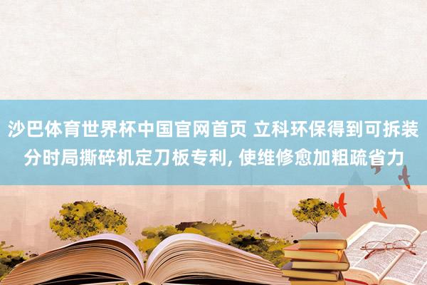 沙巴体育世界杯中国官网首页 立科环保得到可拆装分时局撕碎机定刀板专利, 使维修愈加粗疏省力
