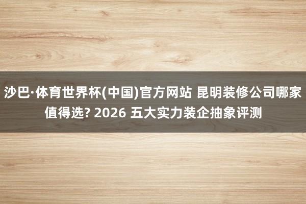 沙巴·体育世界杯(中国)官方网站 昆明装修公司哪家值得选? 2026 五大实力装企抽象评测