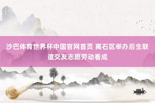 沙巴体育世界杯中国官网首页 离石区举办后生联谊交友志愿劳动看成