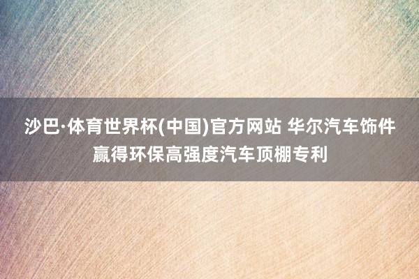 沙巴·体育世界杯(中国)官方网站 华尔汽车饰件赢得环保高强度汽车顶棚专利
