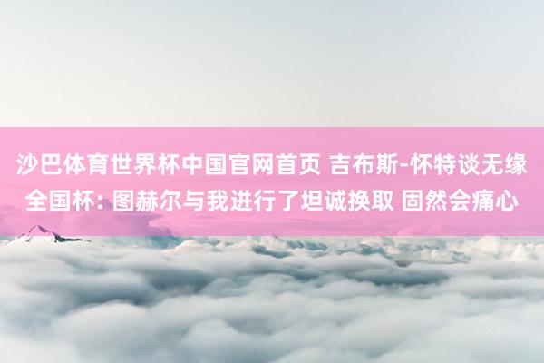 沙巴体育世界杯中国官网首页 吉布斯-怀特谈无缘全国杯: 图赫尔与我进行了坦诚换取 固然会痛心