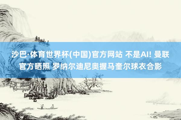沙巴·体育世界杯(中国)官方网站 不是AI! 曼联官方晒照 罗纳尔迪尼奥握马奎尔球衣合影
