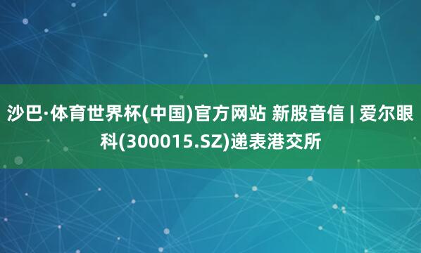 沙巴·体育世界杯(中国)官方网站 新股音信 | 爱尔眼科(300015.SZ)递表港交所