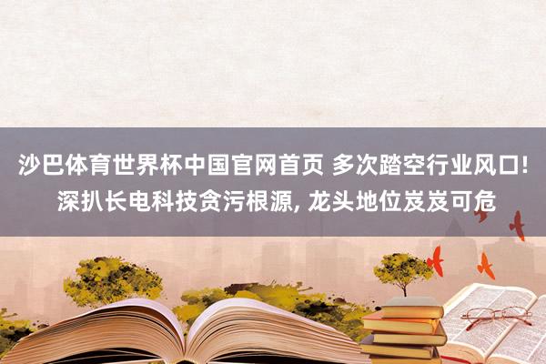 沙巴体育世界杯中国官网首页 多次踏空行业风口! 深扒长电科技贪污根源, 龙头地位岌岌可危