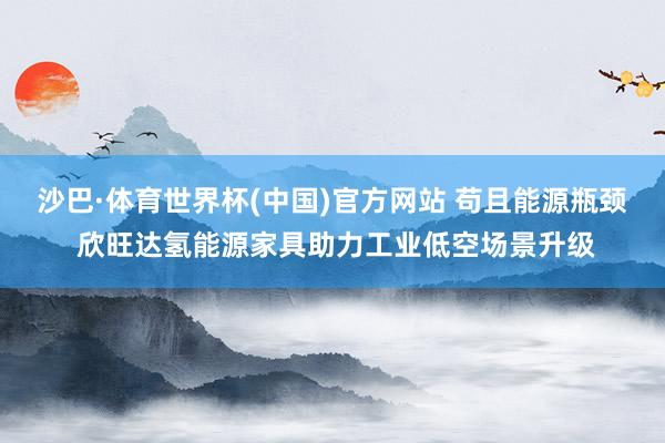 沙巴·体育世界杯(中国)官方网站 苟且能源瓶颈 欣旺达氢能源家具助力工业低空场景升级
