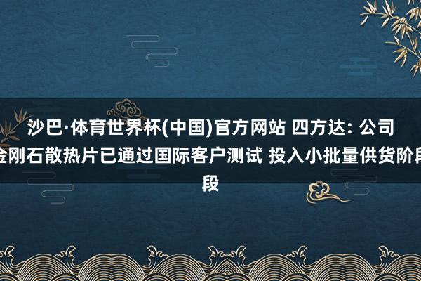 沙巴·体育世界杯(中国)官方网站 四方达: 公司金刚石散热片已通过国际客户测试 投入小批量供货阶段