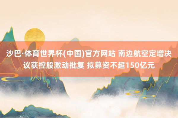 沙巴·体育世界杯(中国)官方网站 南边航空定增决议获控股激动批复 拟募资不超150亿元