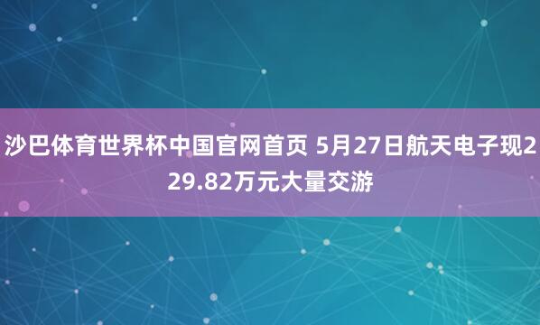 沙巴体育世界杯中国官网首页 5月27日航天电子现229.82万元大量交游