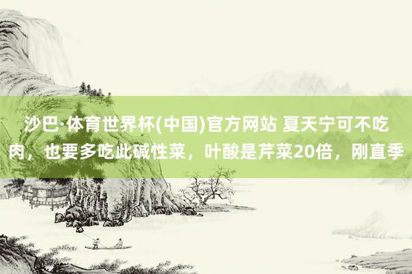沙巴·体育世界杯(中国)官方网站 夏天宁可不吃肉,也要多吃此碱性菜,叶酸是芹菜20倍,刚直季