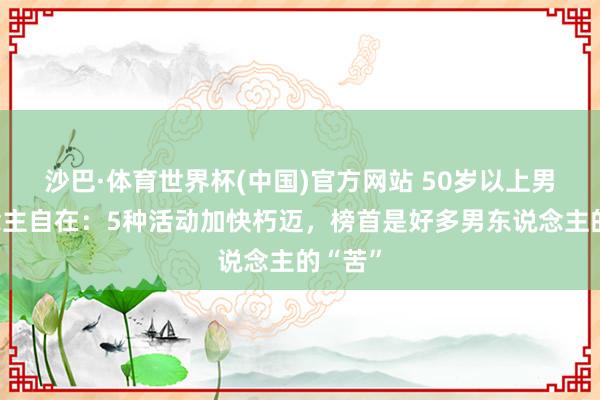 沙巴·体育世界杯(中国)官方网站 50岁以上男东说念主自在:5种活动加快朽迈,榜首是好多男东说念主的“苦”