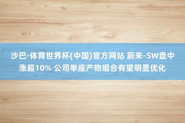 沙巴·体育世界杯(中国)官方网站 蔚来-SW盘中涨超10% 公司举座产物组合有望明显优化