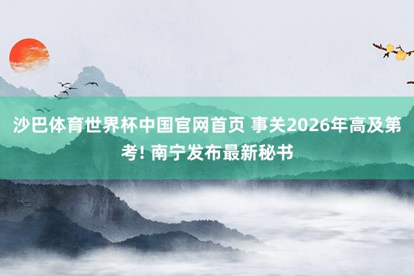 沙巴体育世界杯中国官网首页 事关2026年高及第考! 南宁发布最新秘书
