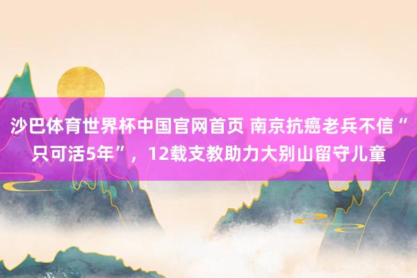 沙巴体育世界杯中国官网首页 南京抗癌老兵不信“只可活5年”,12载支教助力大别山留守儿童