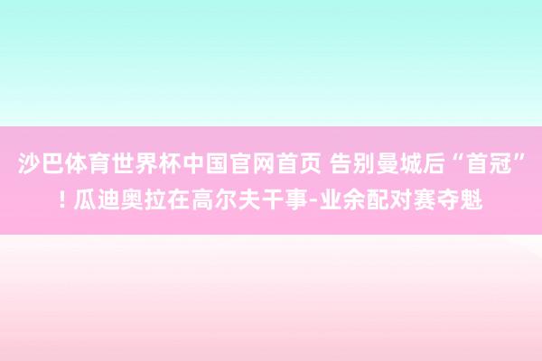 沙巴体育世界杯中国官网首页 告别曼城后“首冠”! 瓜迪奥拉在高尔夫干事-业余配对赛夺魁